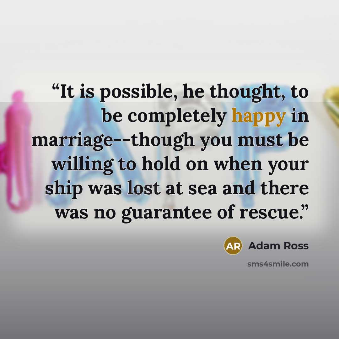 “It is possible, he thought, to be completely happy in marriage--though you must be willing to hold on when your ship was lost at sea and there was no guarantee of rescue.” quote by Adam Ross