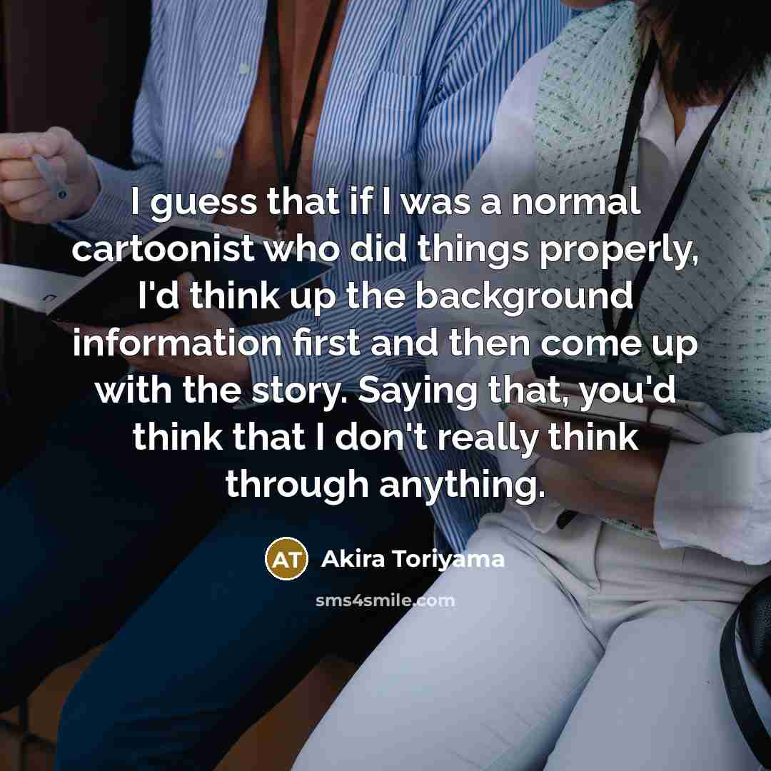 “I guess that if I was a normal cartoonist who did things properly, I'd think up the background information first and then come up with the story. Saying that, you'd think that I don't really think through anything.” quote by Akira Toriyama