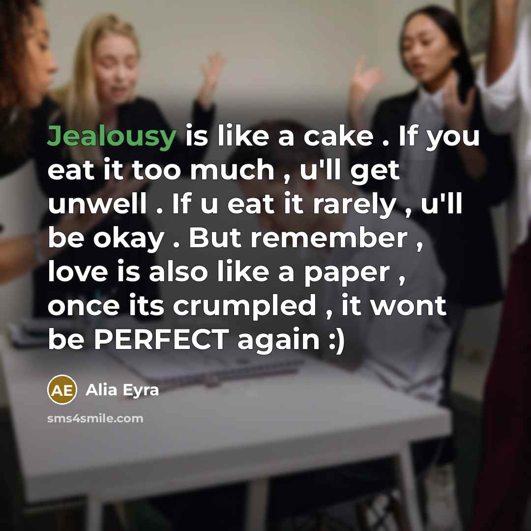 “Jealousy is like a cake . If you eat it too much , u'll get unwell . If u eat it rarely , u'll be okay . But remember , love is also like a paper , once its crumpled , it wont be PERFECT again :)” quote by Alia Eyra