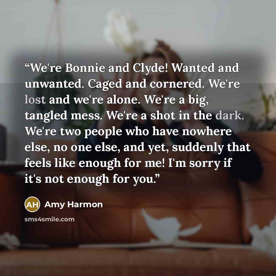 “We're Bonnie and Clyde! Wanted and unwanted. Caged and cornered. We're lost and we're alone. We're a big, tangled mess. We're a shot in the dark. We're two people who have nowhere else, no one else, and yet, suddenly that feels like enough for me! I'm sorry if it's not enough for you.” quote by Amy Harmon