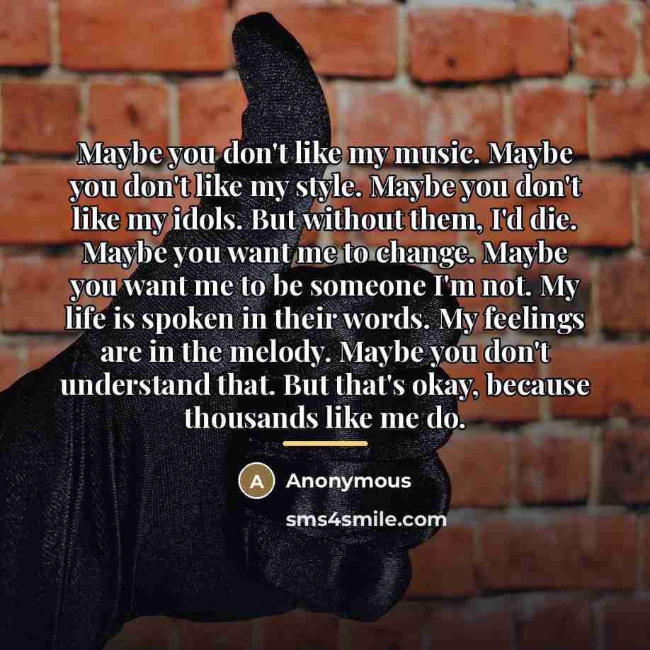 “Maybe you don't like my music. Maybe you don't like my style. Maybe you don't like my idols. But without them, I'd die. Maybe you want me to change. Maybe you want me to be someone I'm not. My life is spoken in their words. My feelings are in the melody. Maybe you don't understand that. But that's…” quote by Anonymous