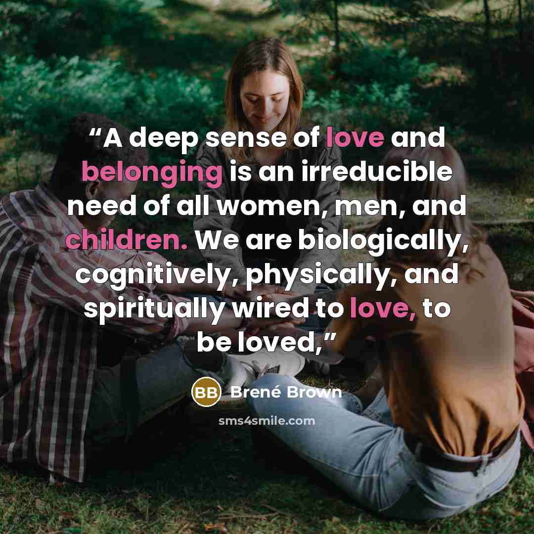 “A deep sense of love and belonging is an irreducible need of all women, men, and children. We are biologically, cognitively, physically, and spiritually wired to love, to be loved,” quote by Brené Brown