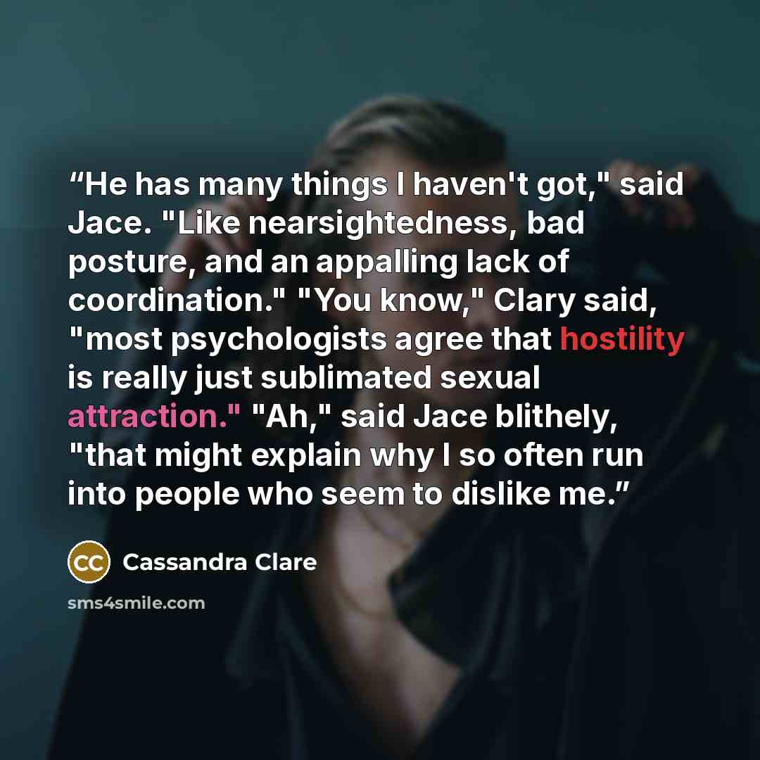 “He has many things I haven't got," said Jace. "Like nearsightedness, bad posture, and an appalling lack of coordination." "You know," Clary said, "most psychologists agree that hostility is really just sublimated sexual attraction." "Ah," said Jace blithely, "that might explain why I so often run…” quote by Cassandra Clare