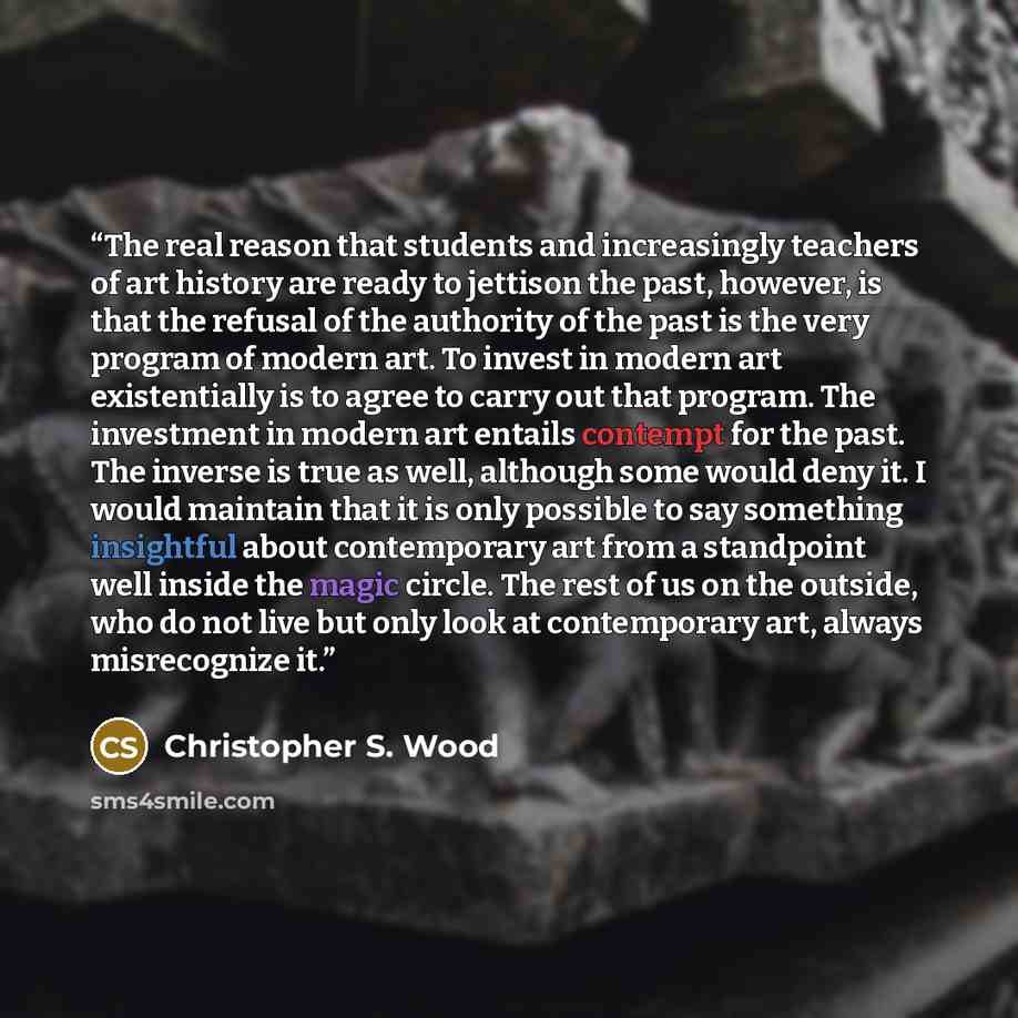 “The real reason that students and increasingly teachers of art history are ready to jettison the past, however, is that the refusal of the authority of the past is the very program of modern art. To invest in modern art existentially is to agree to carry out that program. The investment in modern…” quote by Christopher S. Wood