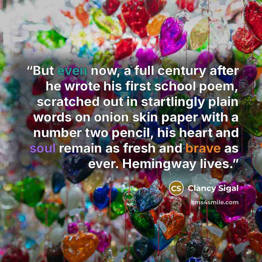 “But even now, a full century after he wrote his first school poem, scratched out in startlingly plain words on onion skin paper with a number two pencil, his heart and soul remain as fresh and brave as ever. Hemingway lives.” quote by Clancy Sigal