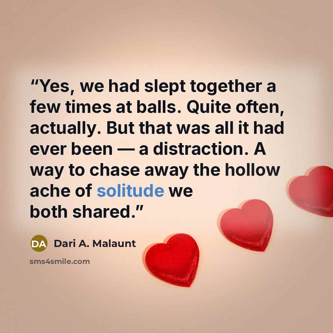 “Yes, we had slept together a few times at balls. Quite often, actually. But that was all it had ever been — a distraction. A way to chase away the hollow ache of solitude we both shared.” quote by Dari A. Malaunt