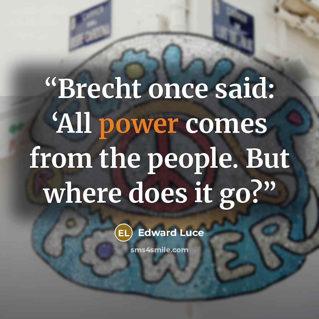 “Brecht once said: ‘All power comes from the people. But where does it go?” quote by Edward Luce