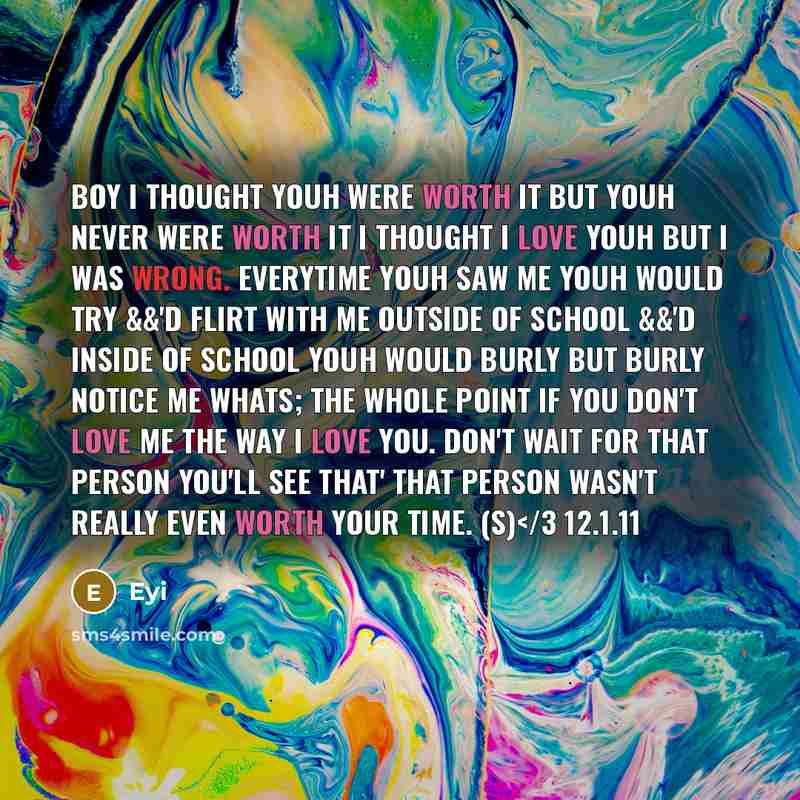 “Boy I thought youh were worth it but youh never were worth it I thought I love youh but I was wrong. Everytime youh saw me youh would try &&'d flirt with me outside of school &&'d inside of school youh would burly but burly notice me whats; the whole point if you don't love me the way I love you…” quote by Eyi