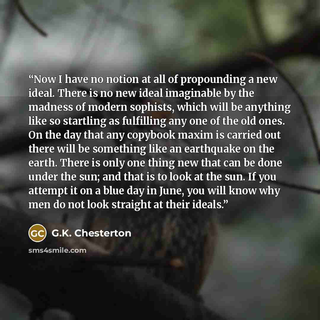 “Now I have no notion at all of propounding a new ideal. There is no new ideal imaginable by the madness of modern sophists, which will be anything like so startling as fulfilling any one of the old ones. On the day that any copybook maxim is carried out there will be something like an earthquake…” quote by G.K. Chesterton