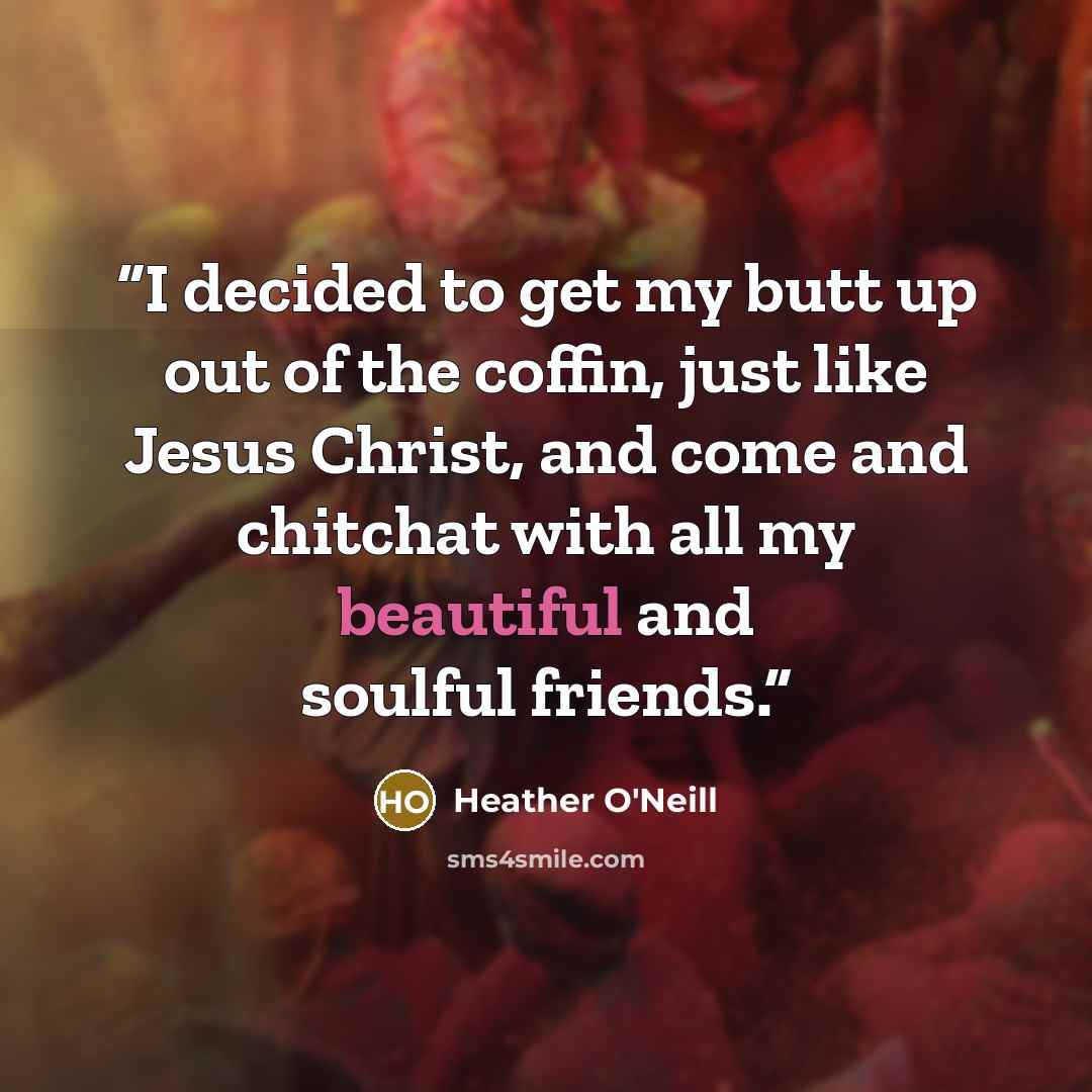 “I decided to get my butt up out of the coffin, just like Jesus Christ, and come and chitchat with all my beautiful and soulful friends.” quote by Heather O'Neill