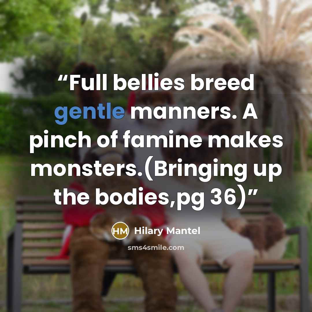 “Full bellies breed gentle manners. A pinch of famine makes monsters.(Bringing up the bodies,pg 36)” quote by Hilary Mantel