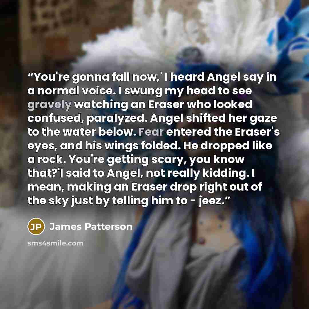 “You're gonna fall now,' I heard Angel say in a normal voice. I swung my head to see gravely watching an Eraser who looked confused, paralyzed. Angel shifted her gaze to the water below. Fear entered the Eraser's eyes, and his wings folded. He dropped like a rock. You're getting scary, you know…” quote by James Patterson