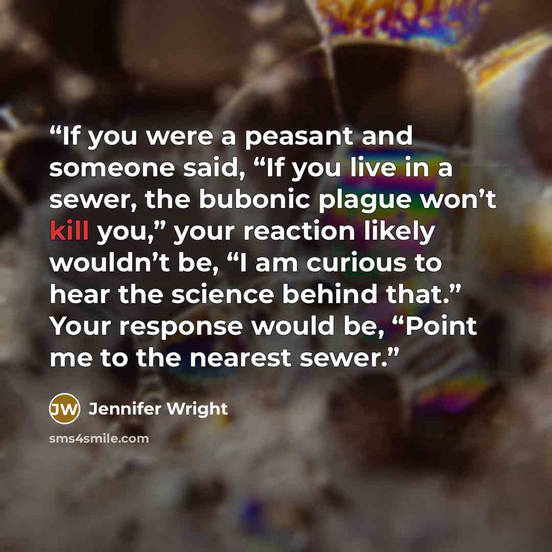 “If you were a peasant and someone said, “If you live in a sewer, the bubonic plague won’t kill you,” your reaction likely wouldn’t be, “I am curious to hear the science behind that.” Your response would be, “Point me to the nearest sewer.” quote by Jennifer Wright