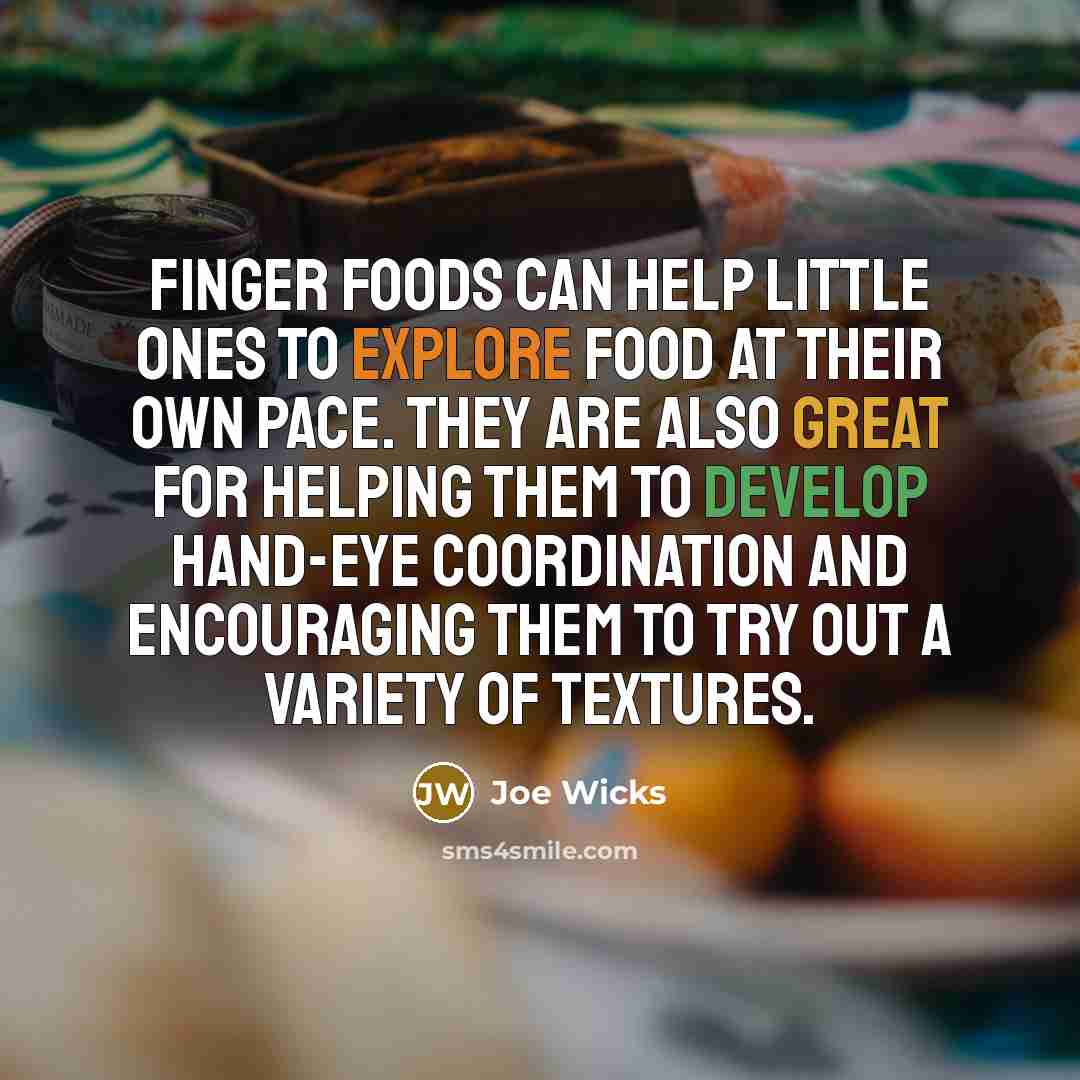 “Finger foods can help little ones to explore food at their own pace. They are also great for helping them to develop hand-eye coordination and encouraging them to try out a variety of textures.” quote by Joe Wicks