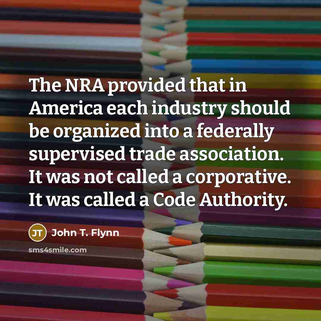 “The NRA provided that in America each industry should be organized into a federally supervised trade association. It was not called a corporative. It was called a Code Authority.” quote by John T. Flynn