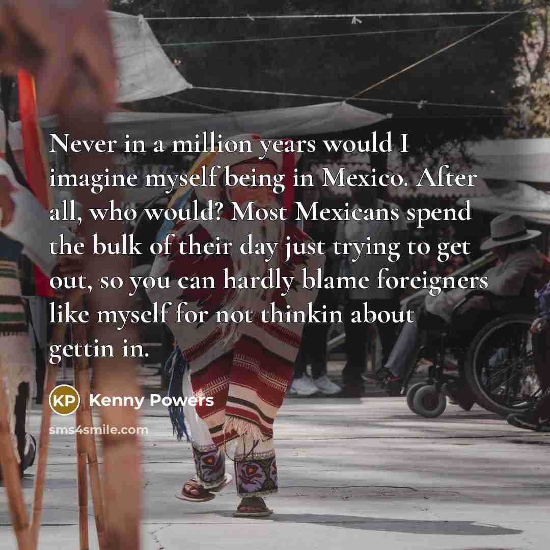 “Never in a million years would I imagine myself being in Mexico. After all, who would? Most Mexicans spend the bulk of their day just trying to get out, so you can hardly blame foreigners like myself for not thinkin about gettin in.” quote by Kenny Powers