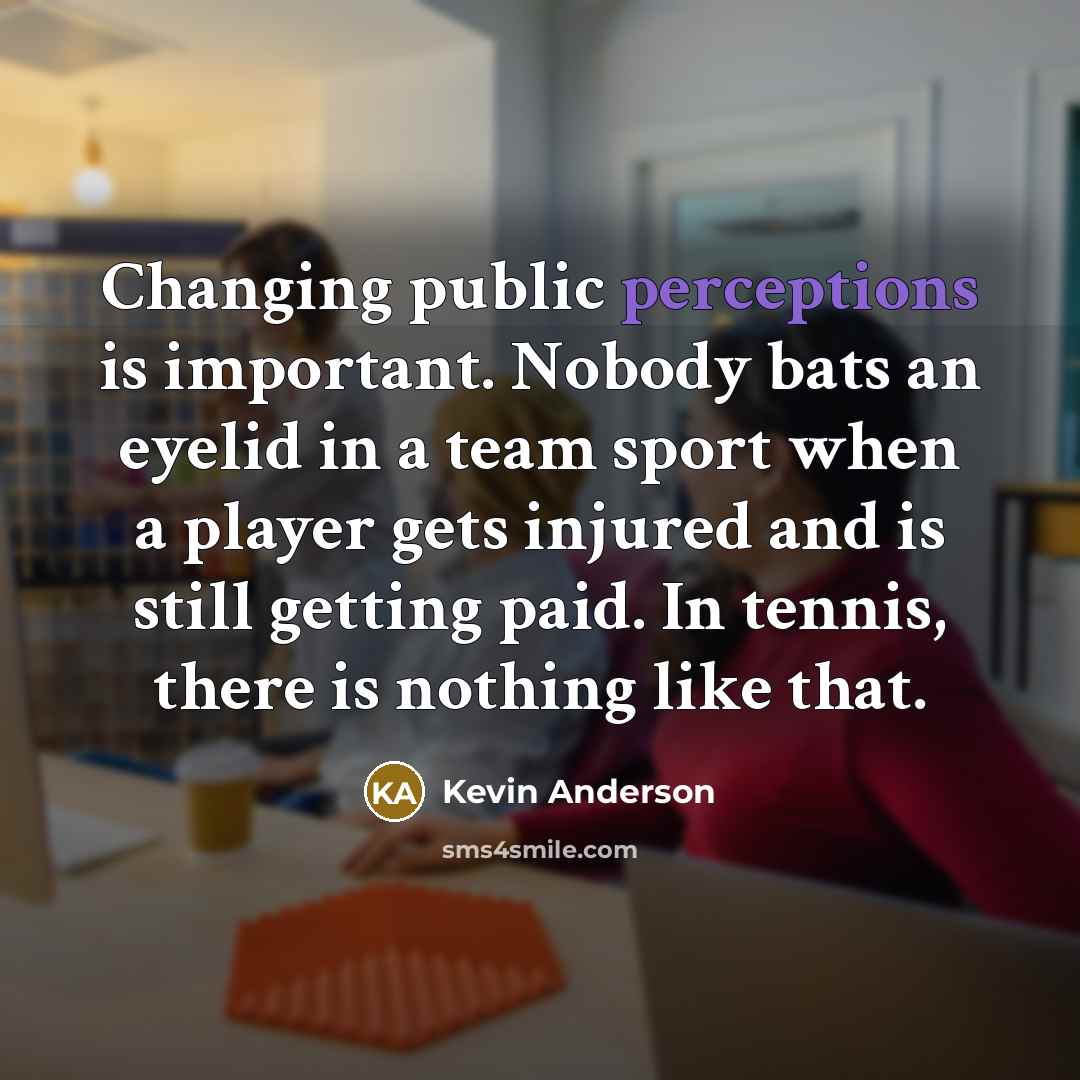 “Changing public perceptions is important. Nobody bats an eyelid in a team sport when a player gets injured and is still getting paid. In tennis, there is nothing like that.” quote by Kevin Anderson