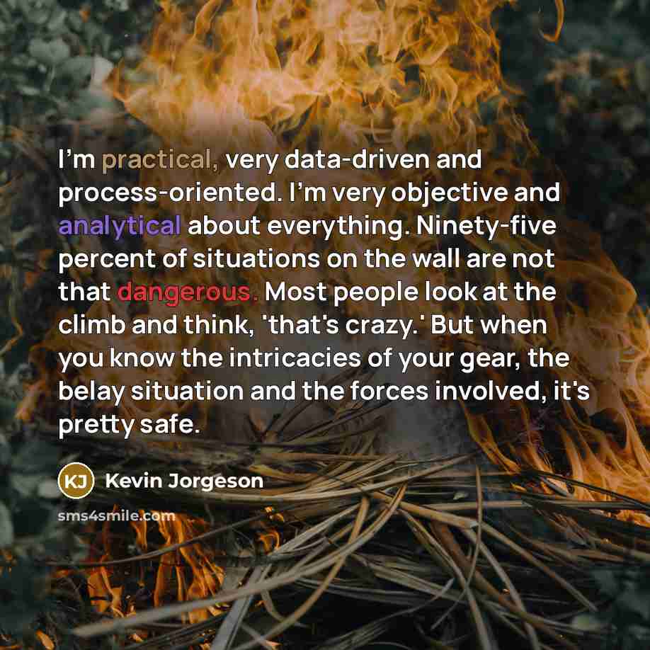 “I'm practical, very data-driven and process-oriented. I'm very objective and analytical about everything. Ninety-five percent of situations on the wall are not that dangerous. Most people look at the climb and think, 'that's crazy.' But when you know the intricacies of your gear, the belay…” quote by Kevin Jorgeson