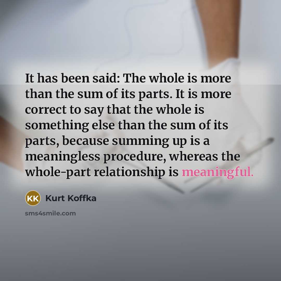 “It has been said: The whole is more than the sum of its parts. It is more correct to say that the whole is something else than the sum of its parts, because summing up is a meaningless procedure, whereas the whole-part relationship is meaningful.” quote by Kurt Koffka