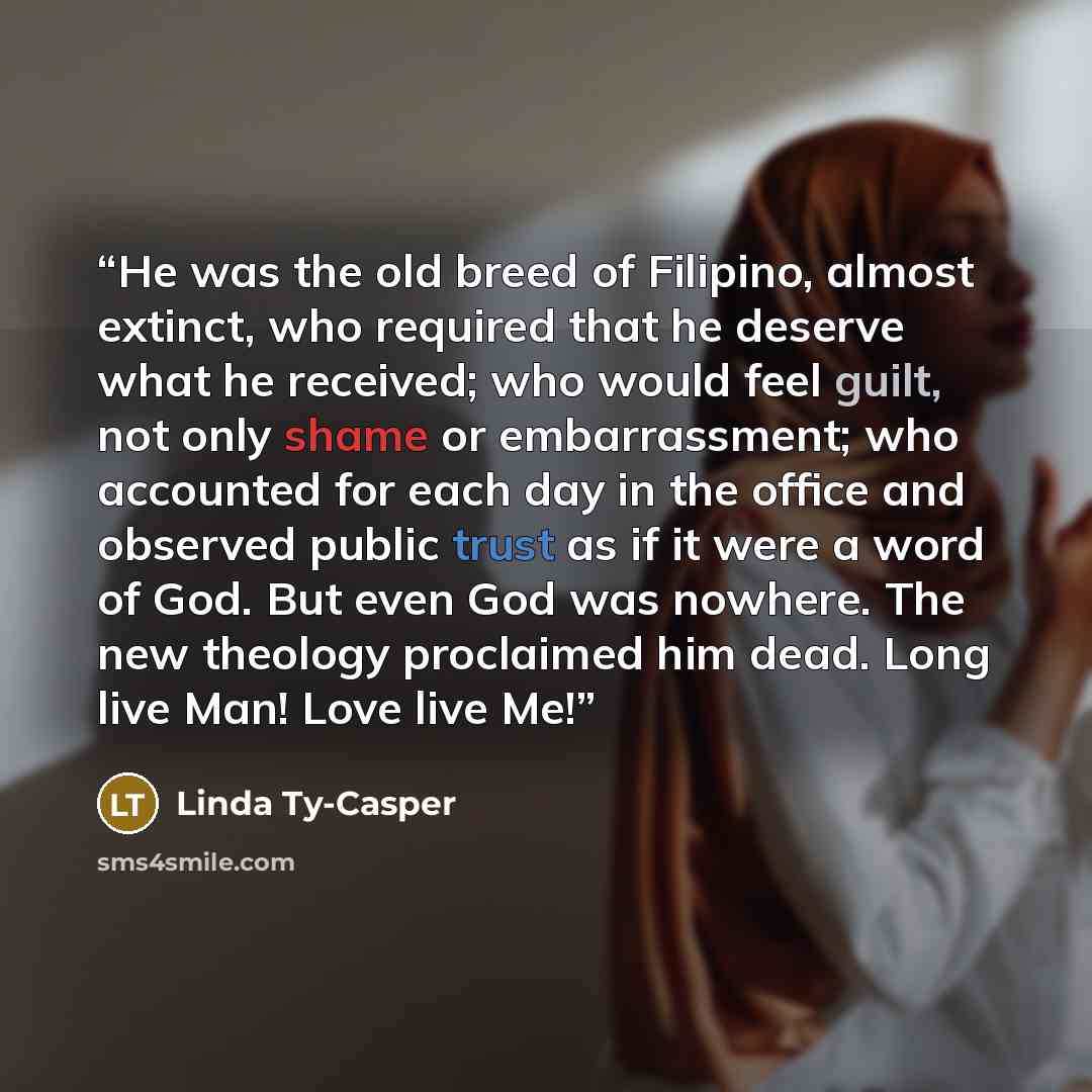 “He was the old breed of Filipino, almost extinct, who required that he deserve what he received; who would feel guilt, not only shame or embarrassment; who accounted for each day in the office and observed public trust as if it were a word of God. But even God was nowhere. The new theology…” quote by Linda Ty-Casper