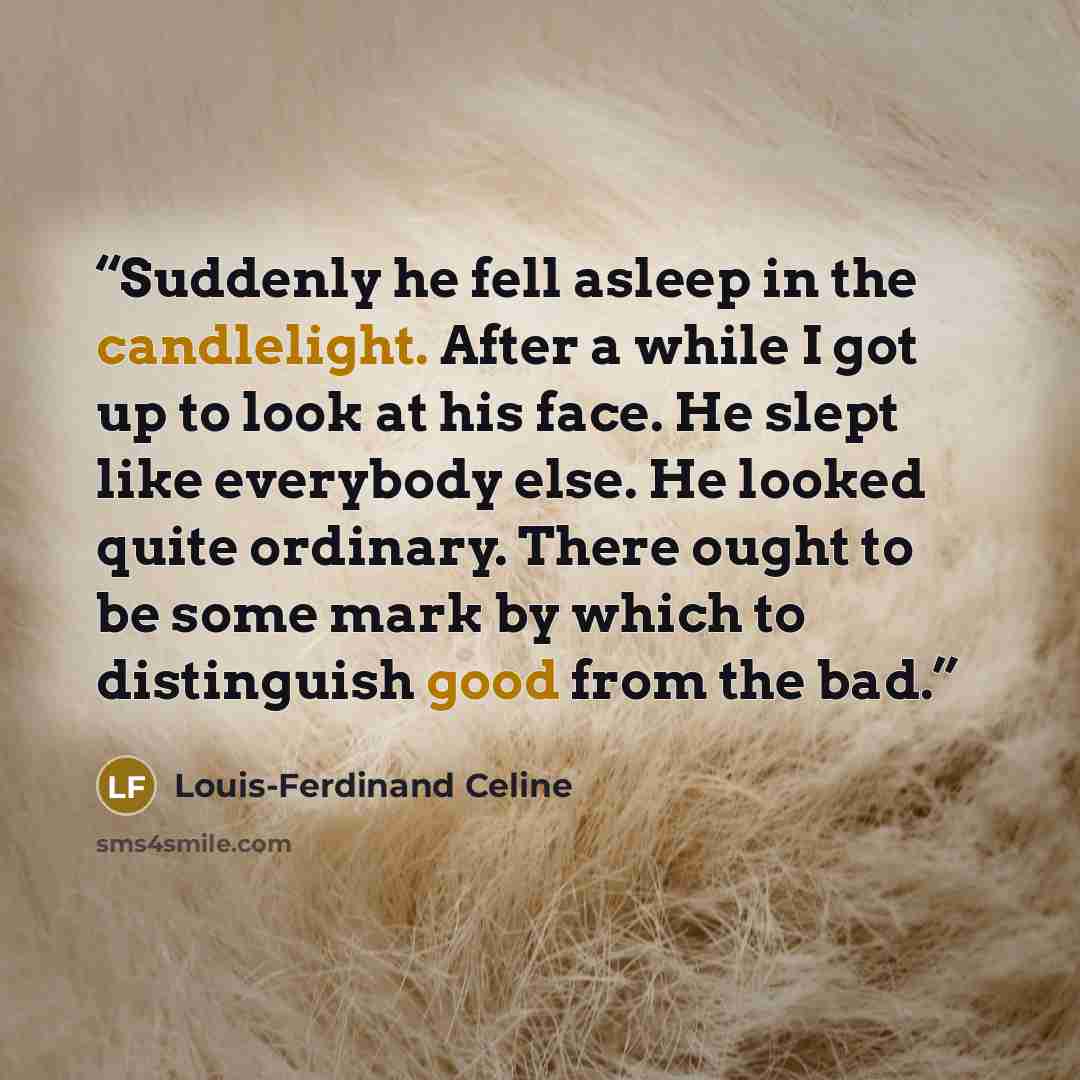 “Suddenly he fell asleep in the candlelight. After a while I got up to look at his face. He slept like everybody else. He looked quite ordinary. There ought to be some mark by which to distinguish good from the bad.” quote by Louis-Ferdinand Céline