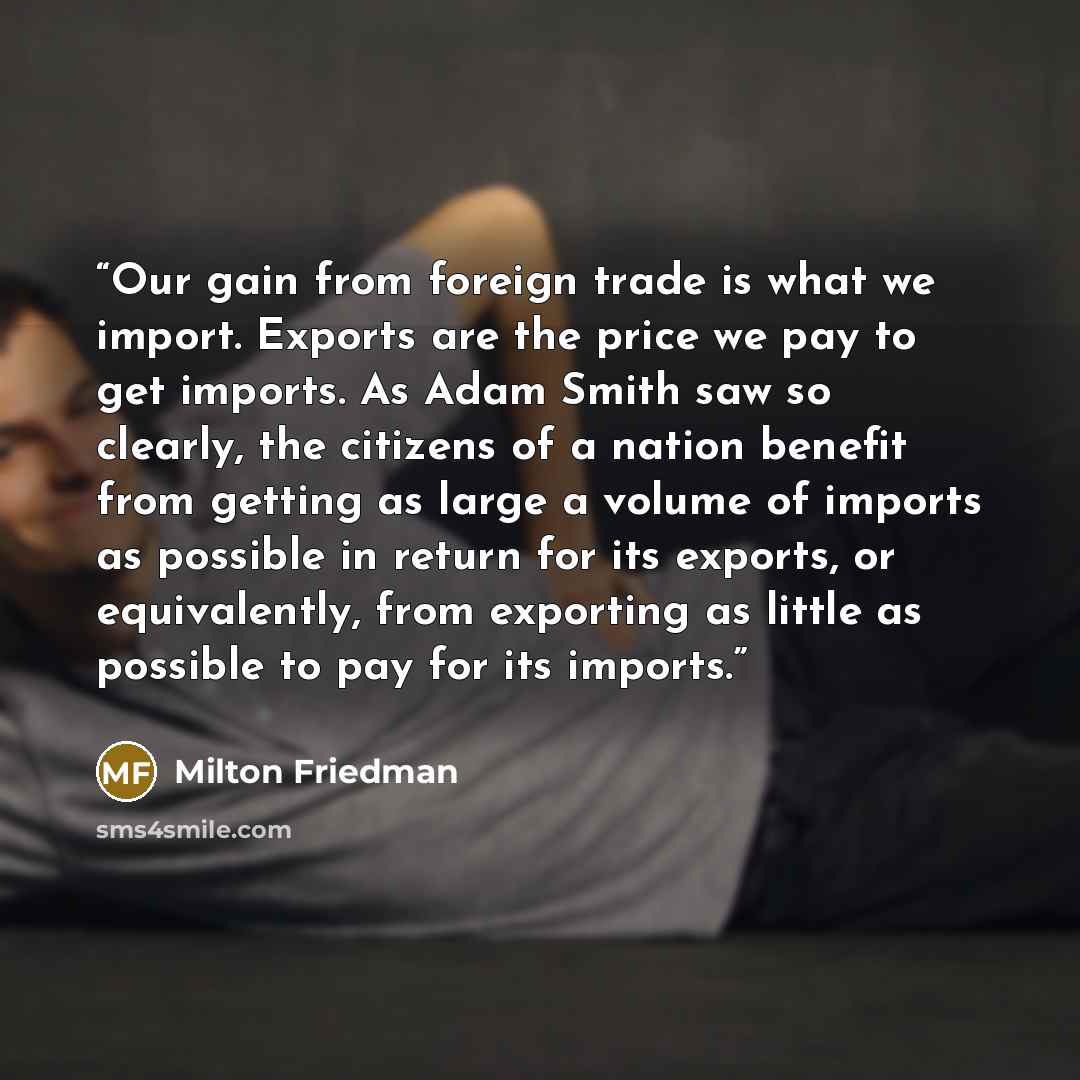 “Our gain from foreign trade is what we import. Exports are the price we pay to get imports. As Adam Smith saw so clearly, the citizens of a nation benefit from getting as large a volume of imports as possible in return for its exports, or equivalently, from exporting as little as possible to pay…” quote by Milton Friedman