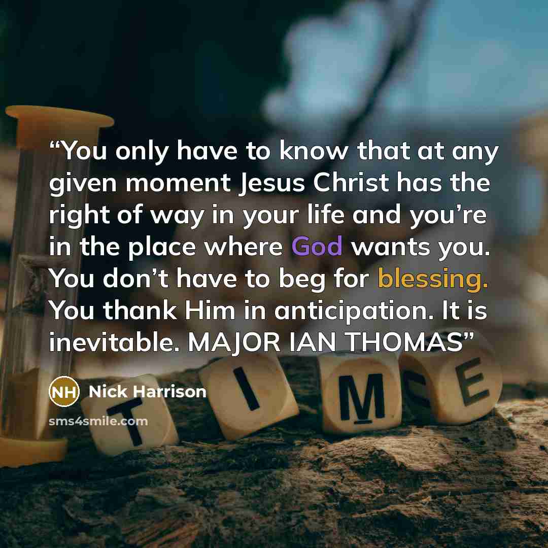 “You only have to know that at any given moment Jesus Christ has the right of way in your life and you’re in the place where God wants you. You don’t have to beg for blessing. You thank Him in anticipation. It is inevitable. MAJOR IAN THOMAS” quote by Nick Harrison