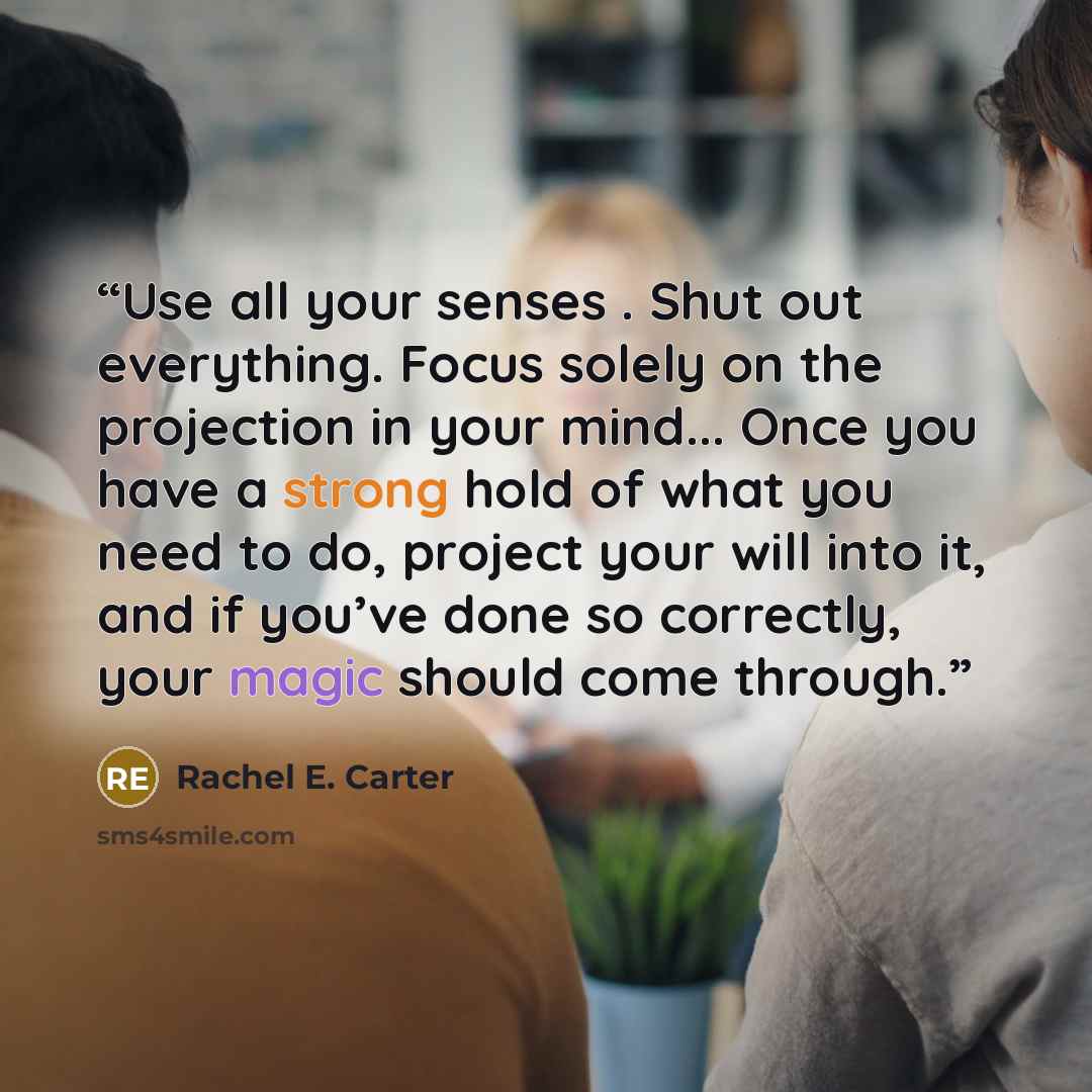 “Use all your senses . Shut out everything. Focus solely on the projection in your mind... Once you have a strong hold of what you need to do, project your will into it, and if you’ve done so correctly, your magic should come through.” quote by Rachel E. Carter