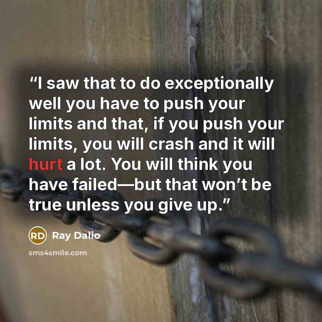 “I saw that to do exceptionally well you have to push your limits and that, if you push your limits, you will crash and it will hurt a lot. You will think you have failed—but that won’t be true unless you give up.” quote by Ray Dalio