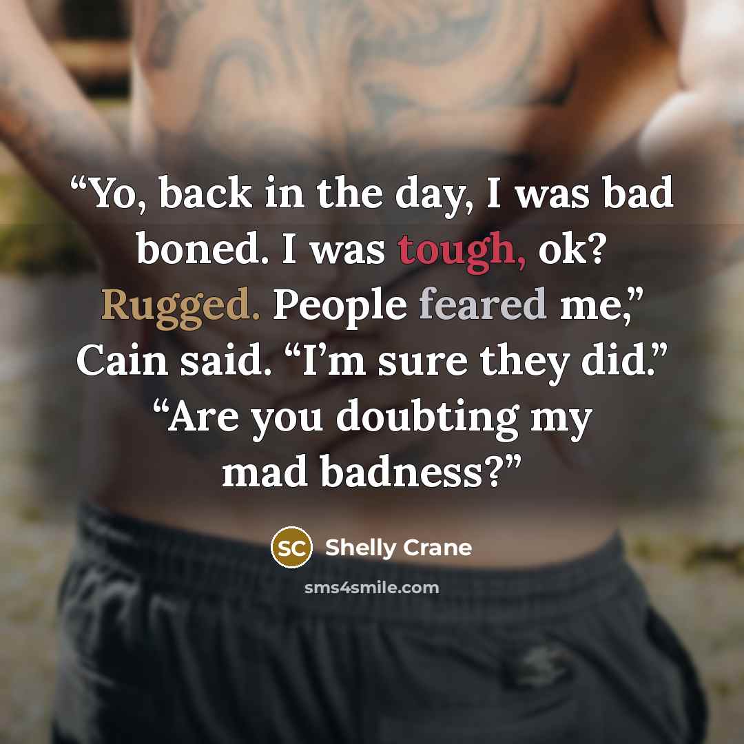“Yo, back in the day, I was bad boned. I was tough, ok? Rugged. People feared me,” Cain said. “I’m sure they did.” “Are you doubting my mad badness?” quote by Shelly Crane