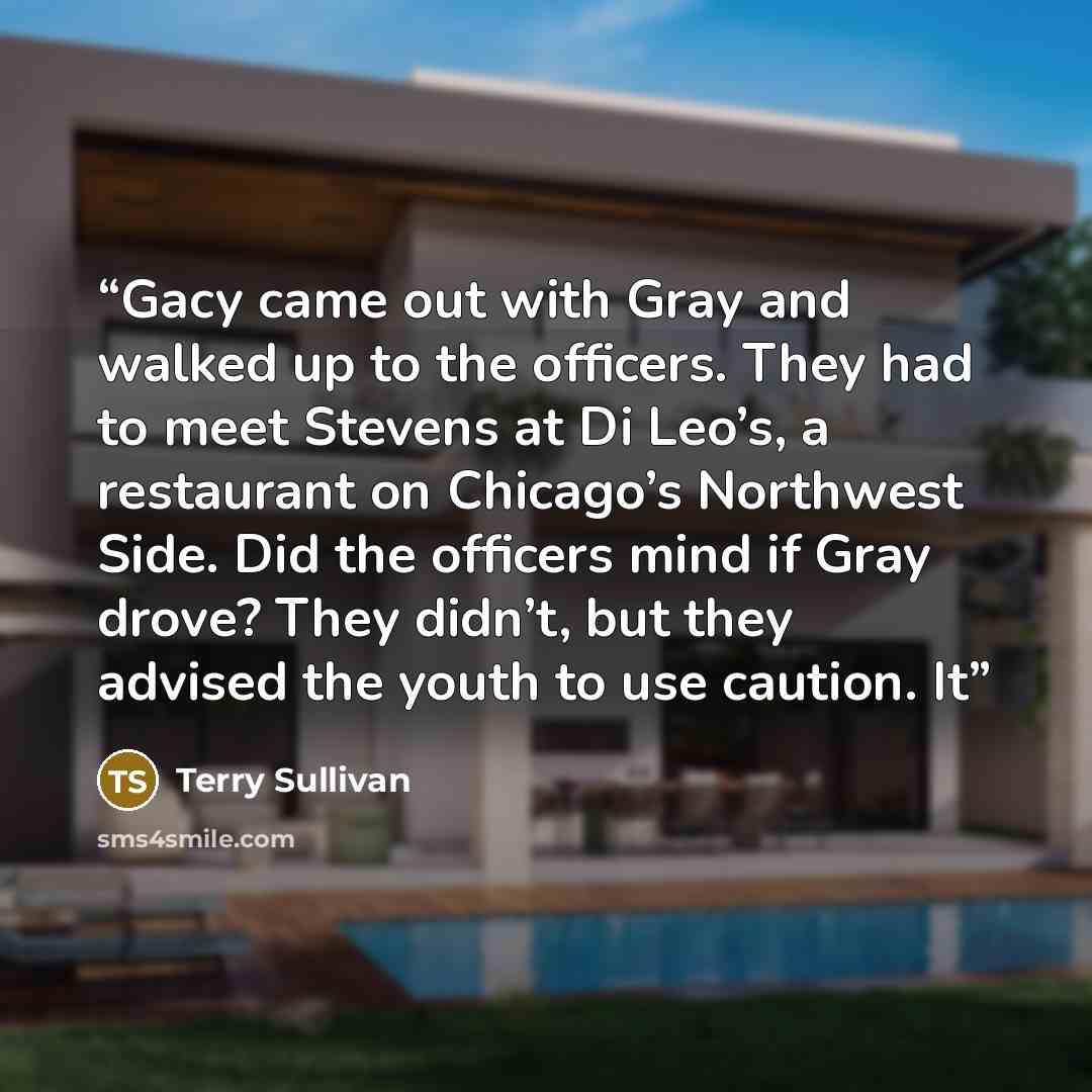 “Gacy came out with Gray and walked up to the officers. They had to meet Stevens at Di Leo’s, a restaurant on Chicago’s Northwest Side. Did the officers mind if Gray drove? They didn’t, but they advised the youth to use caution. It” quote by Terry Sullivan