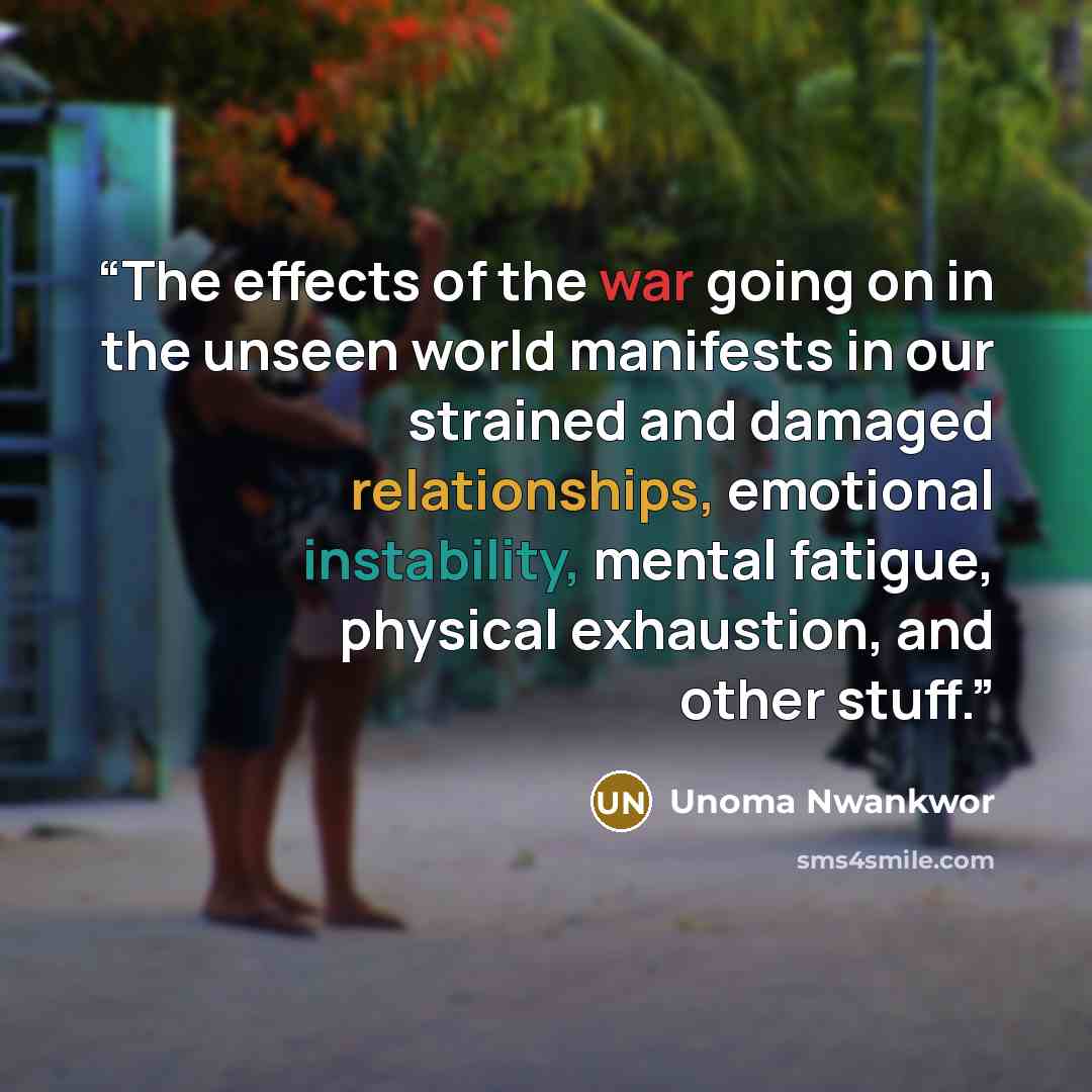 “The effects of the war going on in the unseen world manifests in our strained and damaged relationships, emotional instability, mental fatigue, physical exhaustion, and other stuff.” quote by Unoma Nwankwor