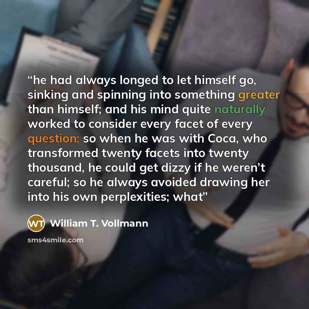 “he had always longed to let himself go, sinking and spinning into something greater than himself; and his mind quite naturally worked to consider every facet of every question; so when he was with Coca, who transformed twenty facets into twenty thousand, he could get dizzy if he weren’t careful…” quote by William T. Vollmann