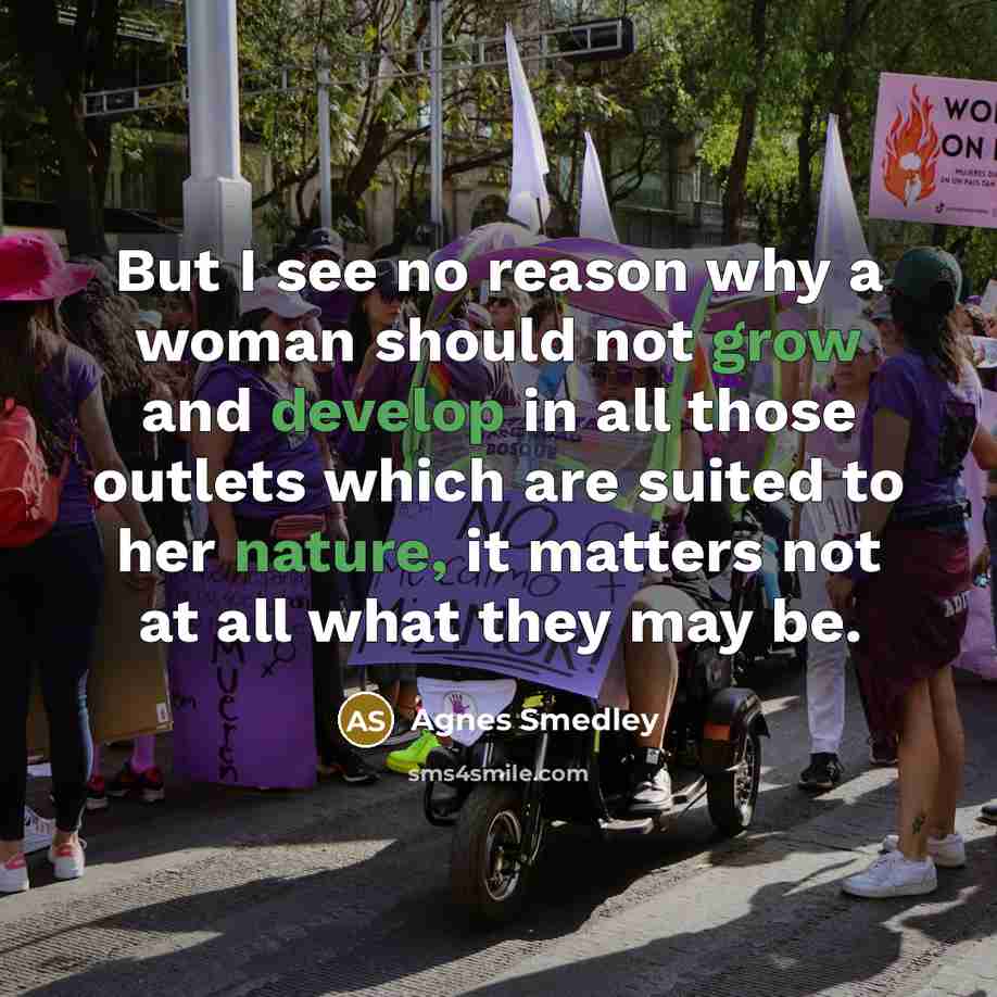 “But I see no reason why a woman should not grow and develop in all those outlets which are suited to her nature, it matters not at all what they may be.” quote by Agnes Smedley