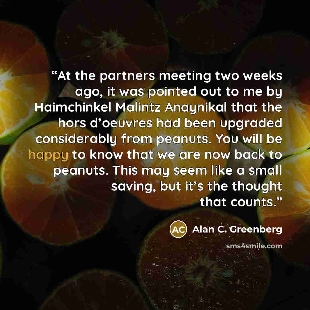 “At the partners meeting two weeks ago, it was pointed out to me by Haimchinkel Malintz Anaynikal that the hors d’oeuvres had been upgraded considerably from peanuts. You will be happy to know that we are now back to peanuts. This may seem like a small saving, but it’s the thought that counts.” quote by Alan C. Greenberg