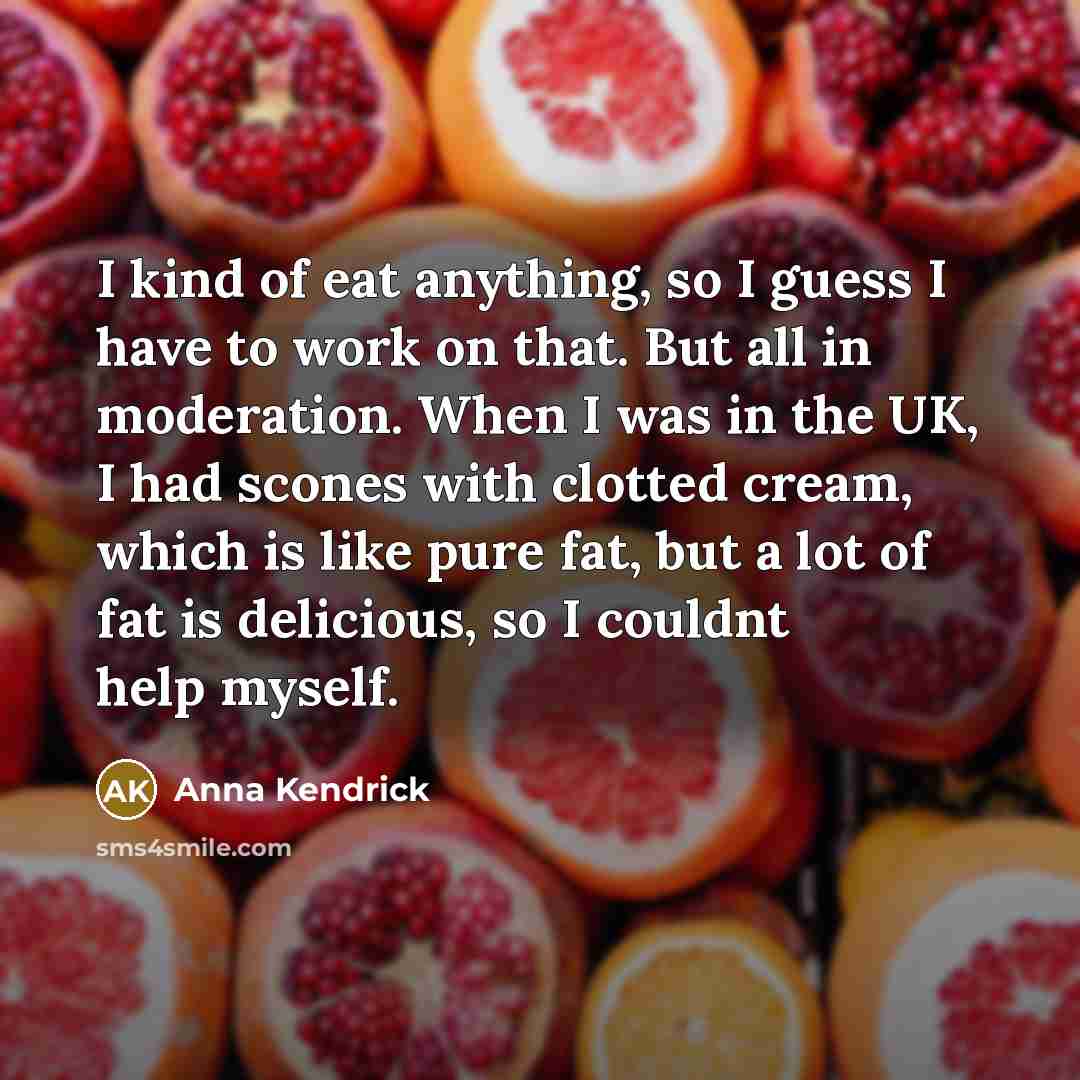 “I kind of eat anything, so I guess I have to work on that. But all in moderation. When I was in the UK, I had scones with clotted cream, which is like pure fat, but a lot of fat is delicious, so I couldnt help myself.” quote by Anna Kendrick