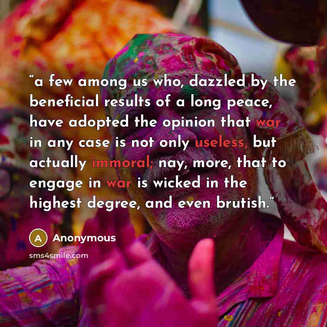 “a few among us who, dazzled by the beneficial results of a long peace, have adopted the opinion that war in any case is not only useless, but actually immoral; nay, more, that to engage in war is wicked in the highest degree, and even brutish.” quote by Anonymous