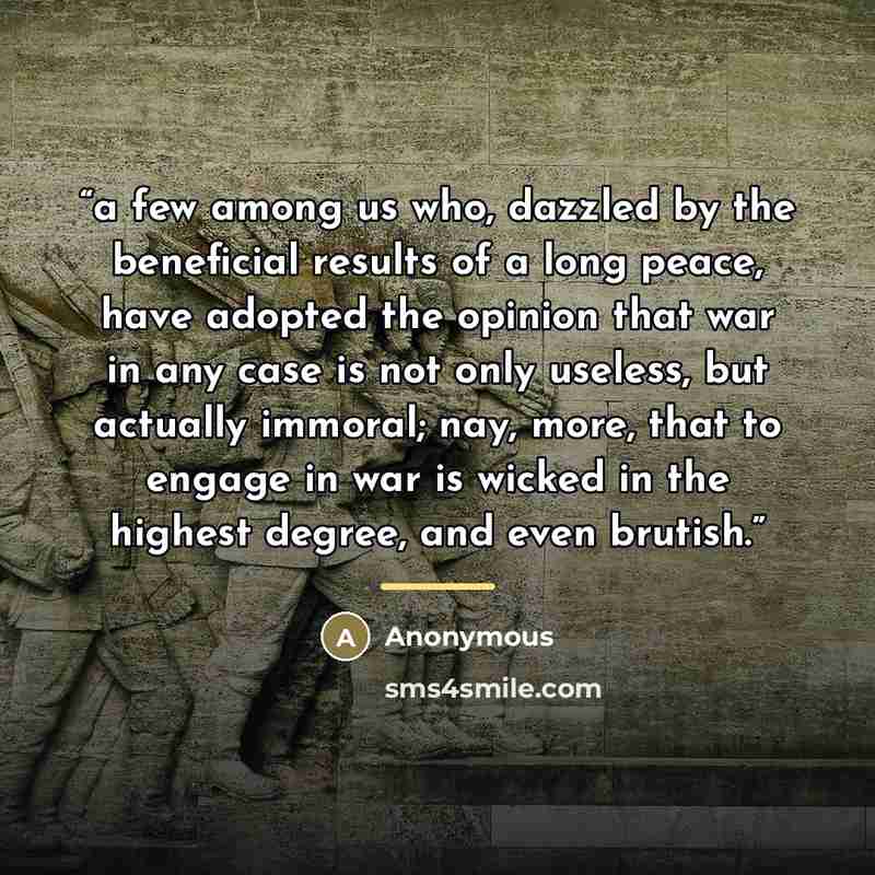 “a few among us who, dazzled by the beneficial results of a long peace, have adopted the opinion that war in any case is not only useless, but actually immoral; nay, more, that to engage in war is wicked in the highest degree, and even brutish.” quote by Anonymous