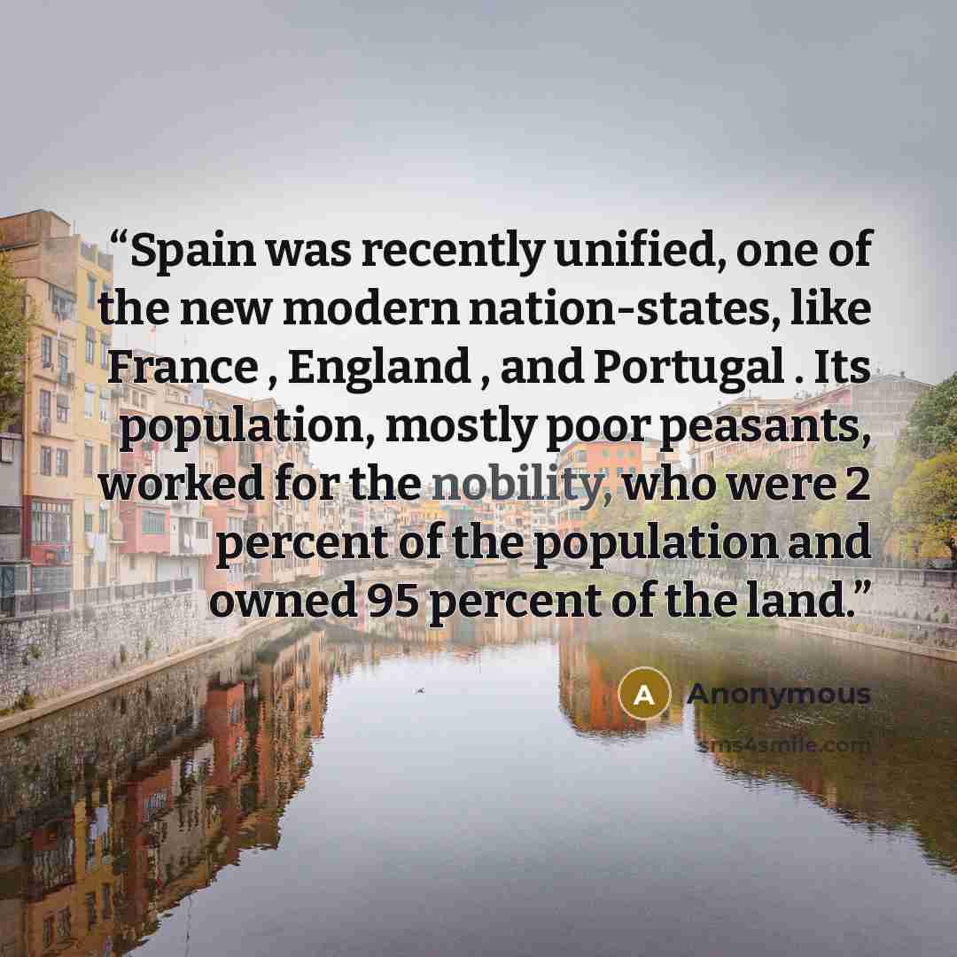 “Spain was recently unified, one of the new modern nation-states, like France , England , and Portugal . Its population, mostly poor peasants, worked for the nobility, who were 2 percent of the population and owned 95 percent of the land.” quote by Anonymous