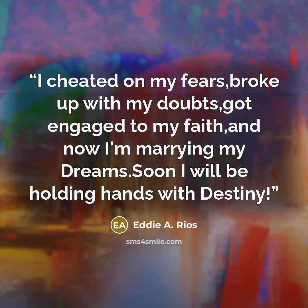 “I cheated on my fears,broke up with my doubts,got engaged to my faith,and now I'm marrying my Dreams.Soon I will be holding hands with Destiny!” quote by Eddie A. Rios