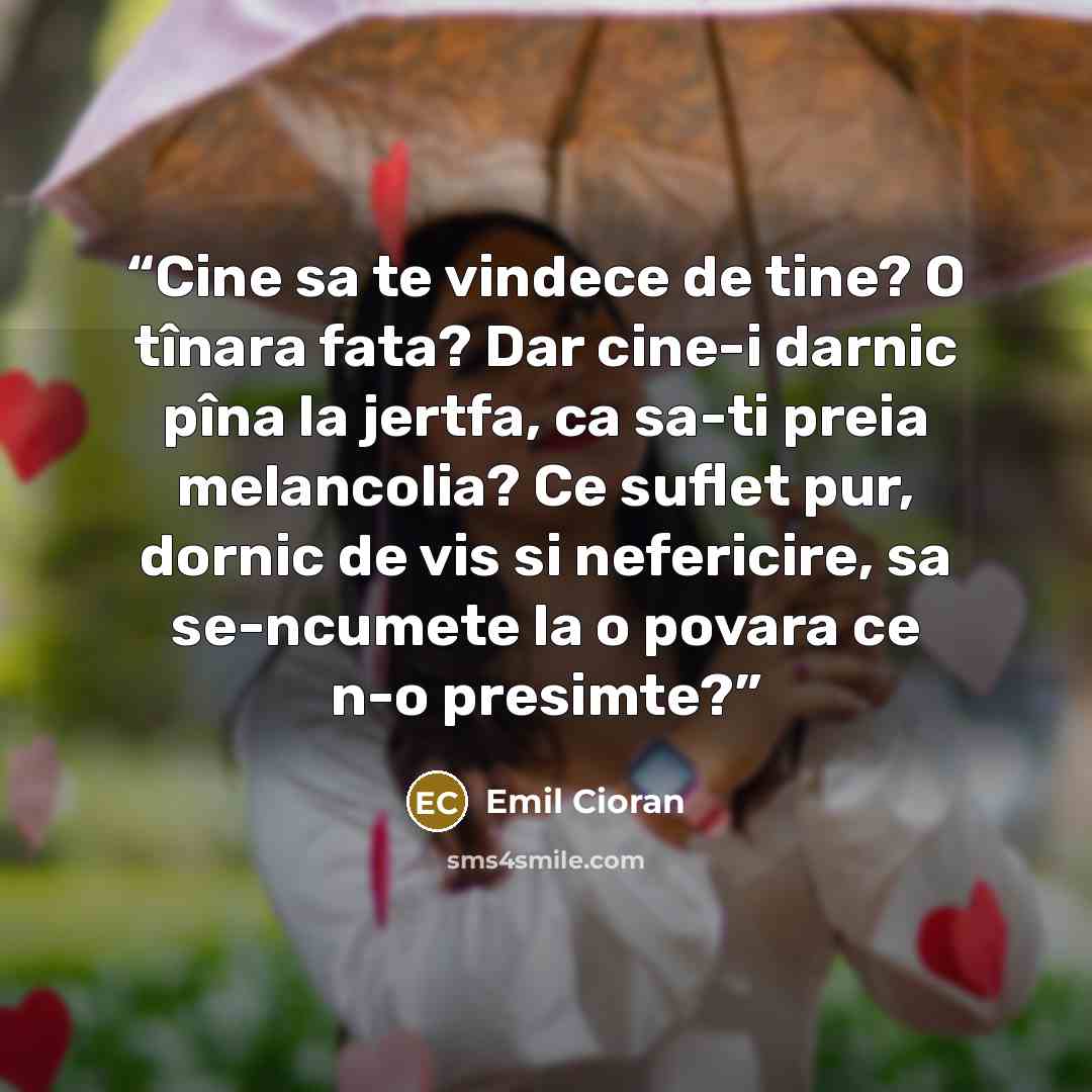 “Cine sa te vindece de tine? O tînara fata? Dar cine-i darnic pîna la jertfa, ca sa-ti preia melancolia? Ce suflet pur, dornic de vis si nefericire, sa se-ncumete la o povara ce n-o presimte?” quote by Emil Cioran