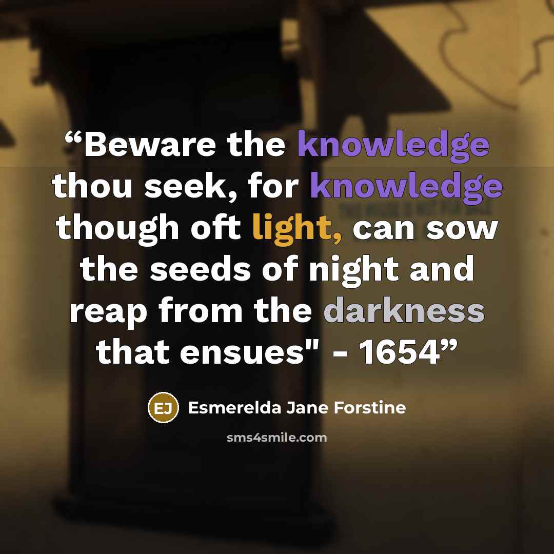 “Beware the knowledge thou seek, for knowledge though oft light, can sow the seeds of night and reap from the darkness that ensues" - 1654” quote by Esmerelda Jane Forstine