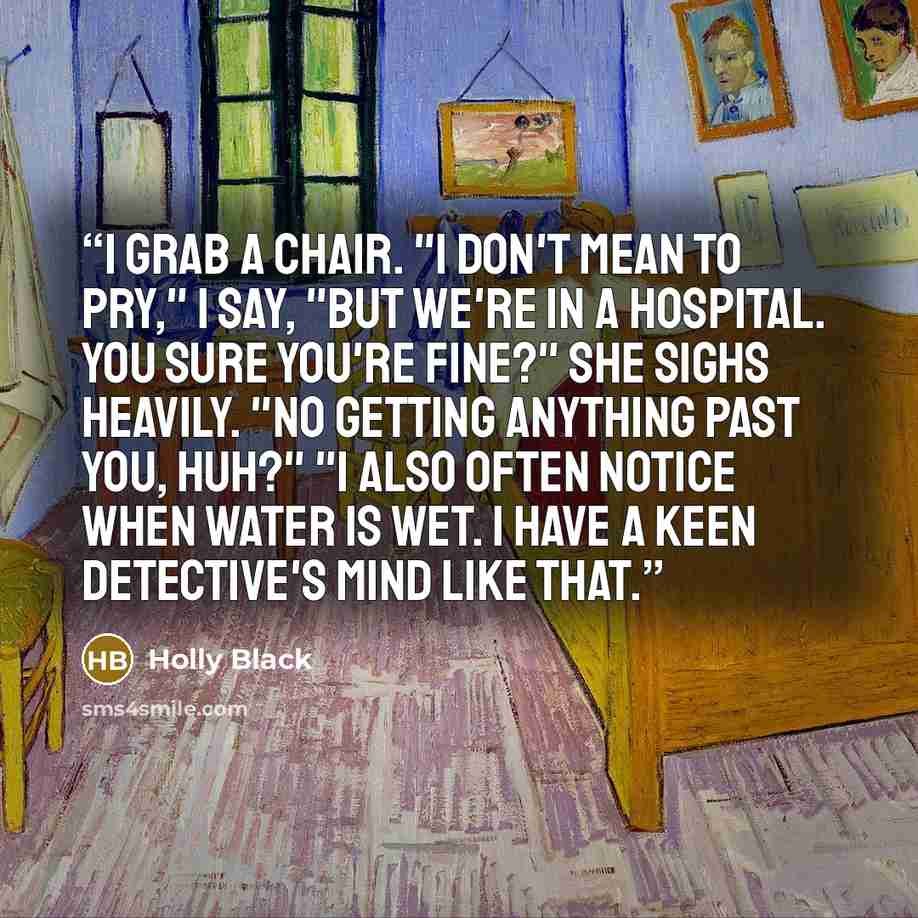 “I grab a chair. "I don't mean to pry," I say, "but we're in a hospital. You sure you're fine?" She sighs heavily. "No getting anything past you, huh?" "I also often notice when water is wet. I have a keen detective's mind like that.” quote by Holly Black