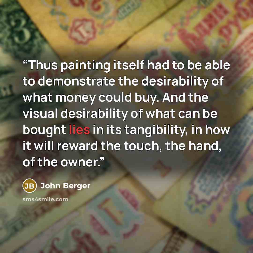 “Thus painting itself had to be able to demonstrate the desirability of what money could buy. And the visual desirability of what can be bought lies in its tangibility, in how it will reward the touch, the hand, of the owner.” quote by John Berger
