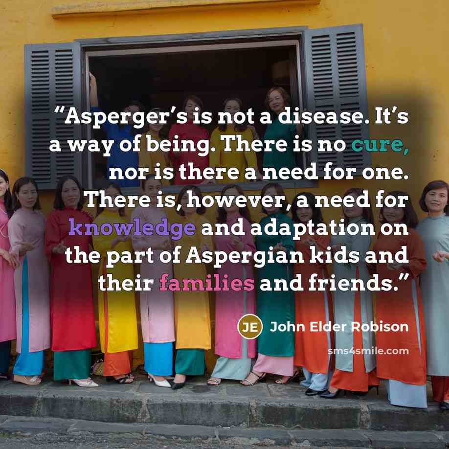 “Asperger’s is not a disease. It’s a way of being. There is no cure, nor is there a need for one. There is, however, a need for knowledge and adaptation on the part of Aspergian kids and their families and friends.” quote by John Elder Robison