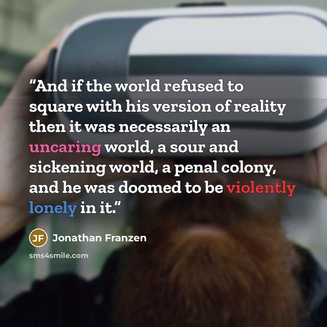 “And if the world refused to square with his version of reality then it was necessarily an uncaring world, a sour and sickening world, a penal colony, and he was doomed to be violently lonely in it.” quote by Jonathan Franzen