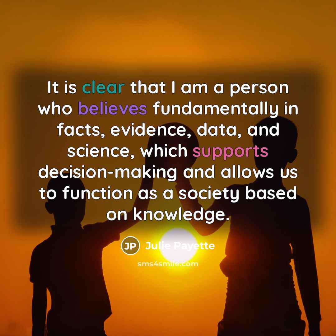“It is clear that I am a person who believes fundamentally in facts, evidence, data, and science, which supports decision-making and allows us to function as a society based on knowledge.” quote by Julie Payette