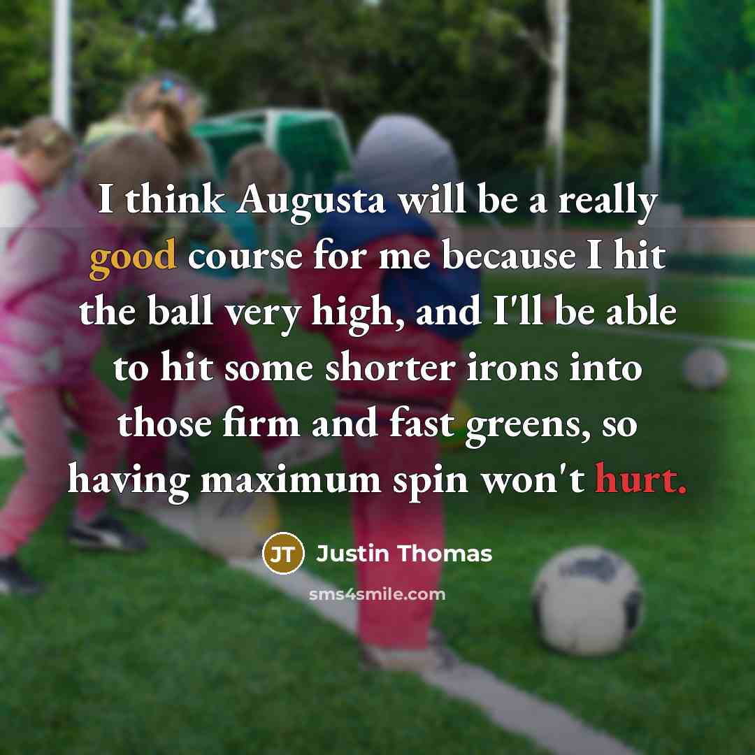 “I think Augusta will be a really good course for me because I hit the ball very high, and I'll be able to hit some shorter irons into those firm and fast greens, so having maximum spin won't hurt.” quote by Justin Thomas