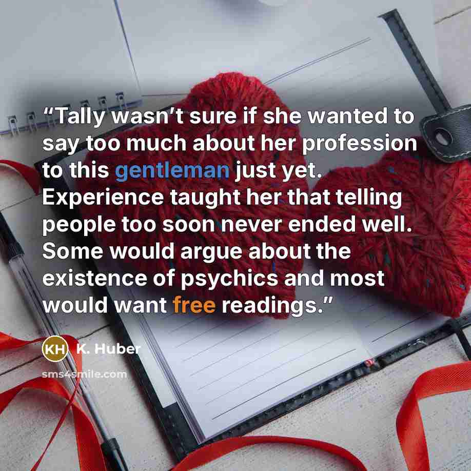 “Tally wasn’t sure if she wanted to say too much about her profession to this gentleman just yet. Experience taught her that telling people too soon never ended well. Some would argue about the existence of psychics and most would want free readings.” quote by K. Huber