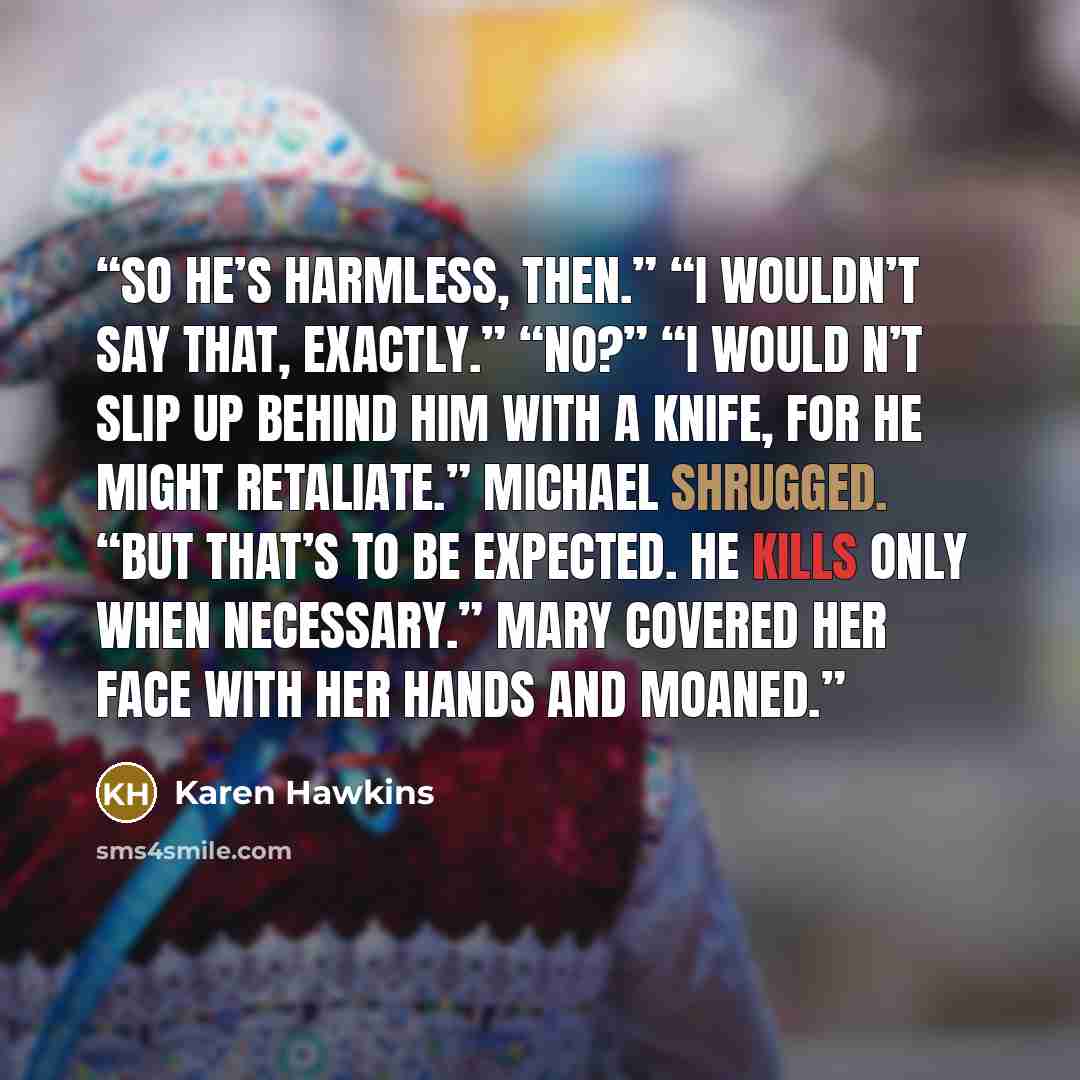 “So he’s harmless, then.” “I wouldn’t say that, exactly.” “No?” “I would n’t slip up behind him with a knife, for he might retaliate.” Michael shrugged. “But that’s to be expected. He kills only when necessary.” Mary covered her face with her hands and moaned.” quote by Karen Hawkins
